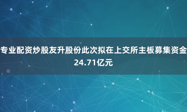 专业配资炒股友升股份此次拟在上交所主板募集资金24.71亿元