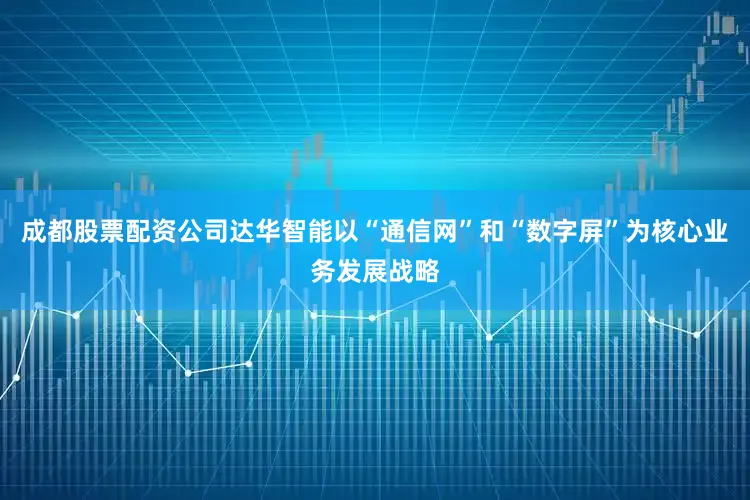 成都股票配资公司达华智能以“通信网”和“数字屏”为核心业务发展战略
